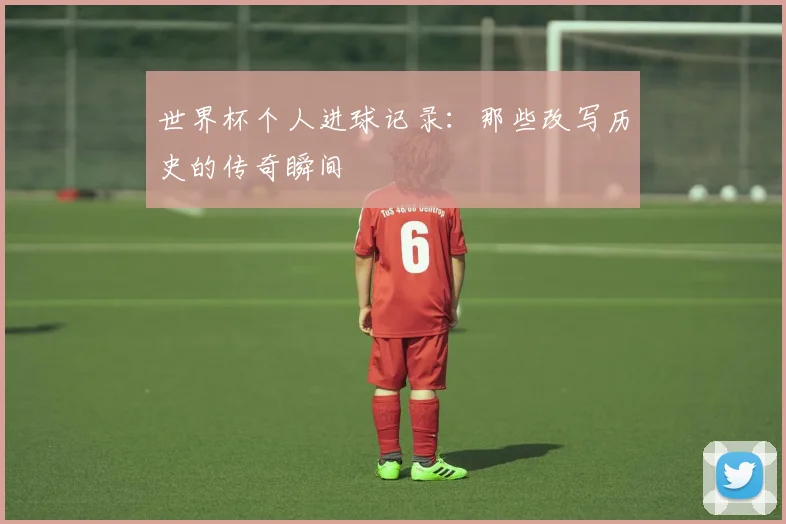 世界杯个人进球记录：那些改写历史的传奇瞬间
