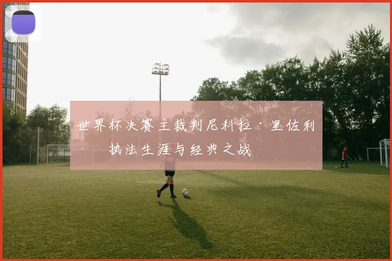 世界杯决赛主裁判尼科拉·里佐利的执法生涯与经典之战