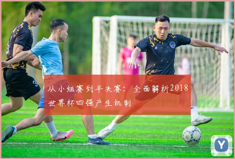 从小组赛到半决赛：全面解析2018世界杯四强产生机制