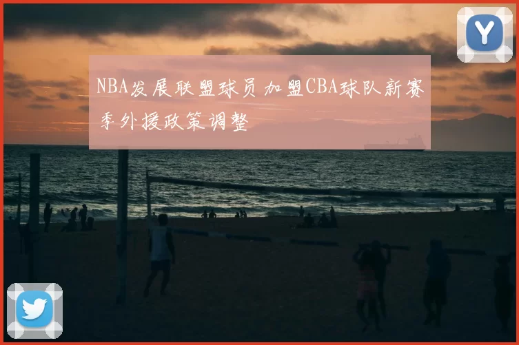 NBA发展联盟球员加盟CBA球队新赛季外援政策调整