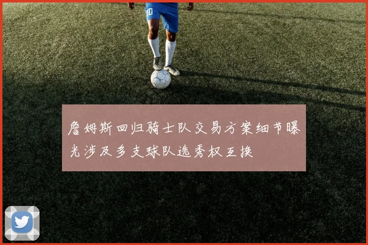 詹姆斯回归骑士队交易方案细节曝光涉及多支球队选秀权互换