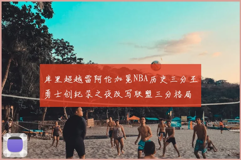 库里超越雷阿伦加冕NBA历史三分王勇士创纪录之夜改写联盟三分格局