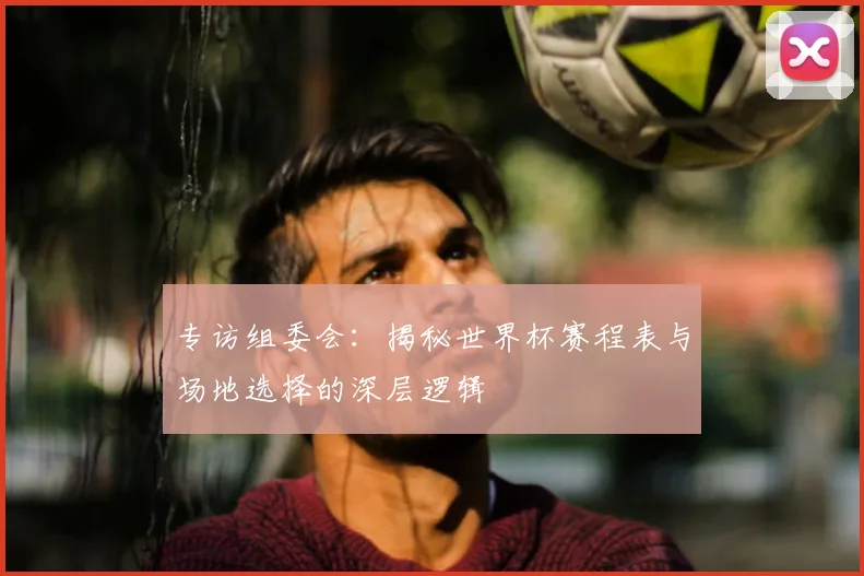 专访组委会：揭秘世界杯赛程表与场地选择的深层逻辑