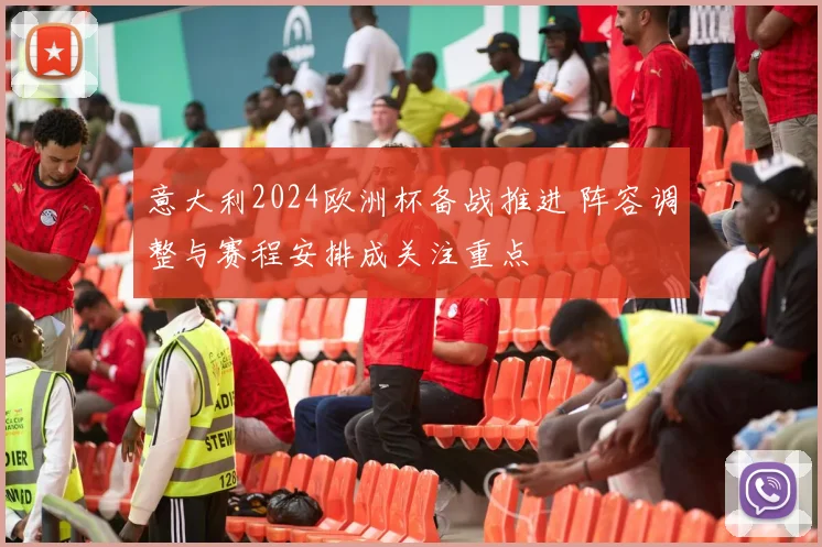 意大利2024欧洲杯备战推进 阵容调整与赛程安排成关注重点