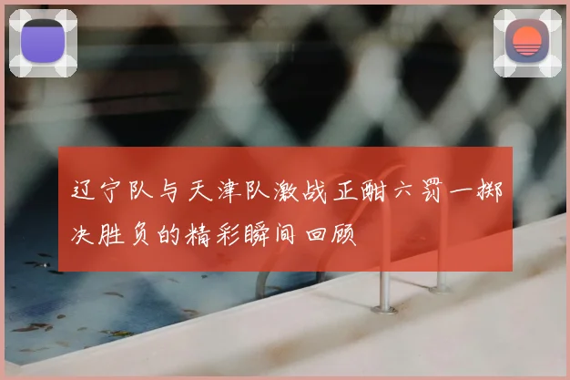 辽宁队与天津队激战正酣六罚一掷决胜负的精彩瞬间回顾