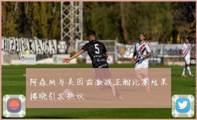 阿森纳与美因兹激战正酣比赛结果揭晓引发热议
