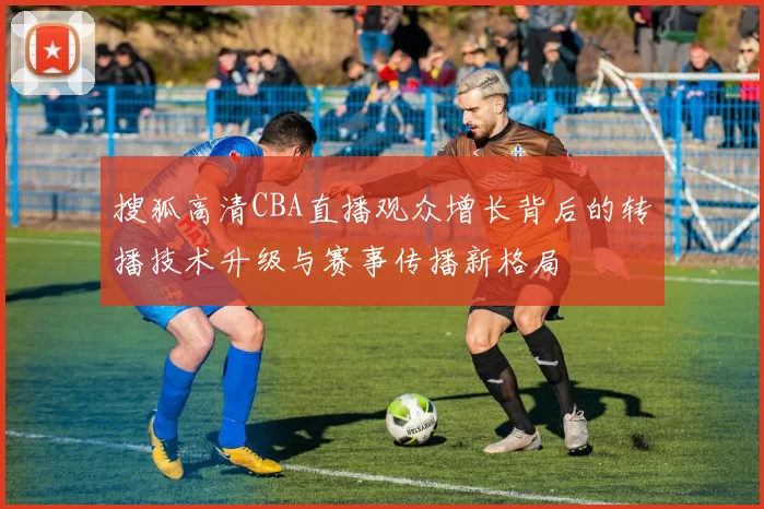 搜狐高清CBA直播观众增长背后的转播技术升级与赛事传播新格局