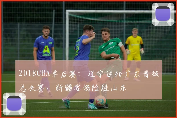 2018CBA季后赛：辽宁逆转广东晋级总决赛，新疆客场险胜山东