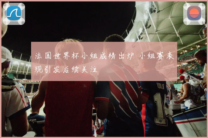 法国世界杯小组成绩出炉 小组赛表现引发后续关注