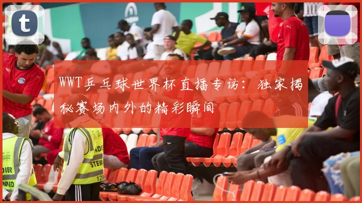 WWT乒乓球世界杯直播专访：独家揭秘赛场内外的精彩瞬间
