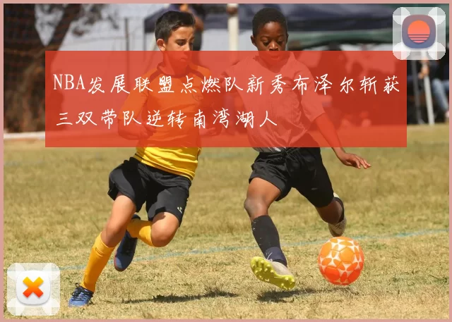 NBA发展联盟点燃队新秀布泽尔斩获三双带队逆转南湾湖人