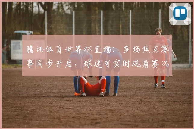腾讯体育世界杯直播：多场焦点赛事同步开启，球迷可实时观看赛况