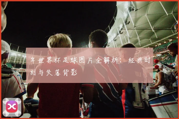 年世界杯足球图片全解析:经典时刻与失落背影