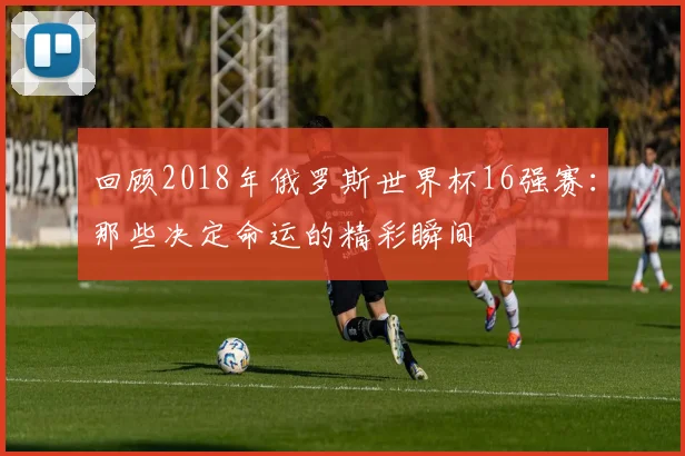 回顾2018年俄罗斯世界杯16强赛：那些决定命运的精彩瞬间