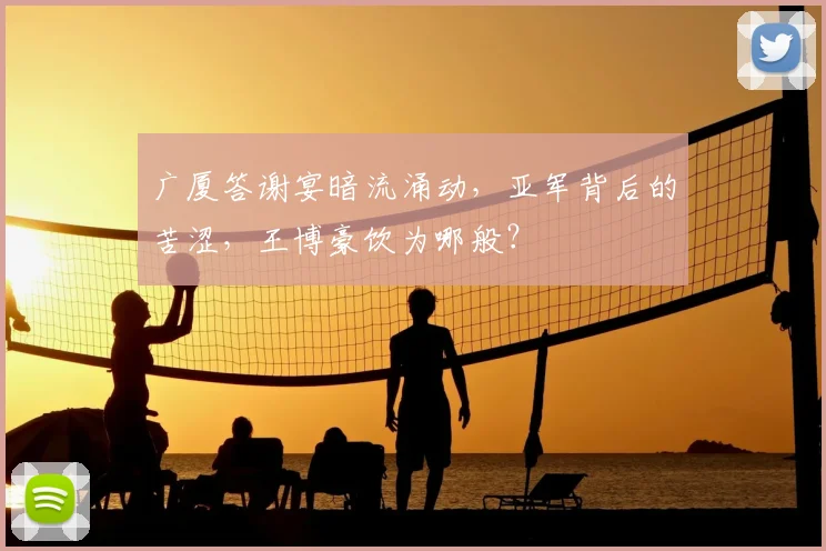 广厦答谢宴暗流涌动，亚军背后的苦涩，王博豪饮为哪般？