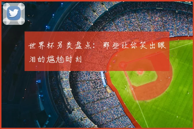 世界杯另类盘点：那些让你笑出眼泪的尴尬时刻