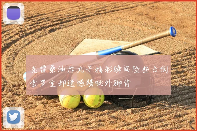 克雷桑油炸丸子精彩瞬间险些击倒索罗金却遗憾踢呲外脚背