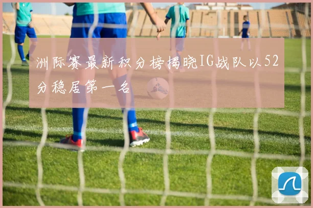 洲际赛最新积分榜揭晓IG战队以52分稳居第一名