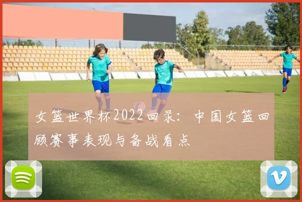 女篮世界杯2022回录:中国女篮回顾赛事表现与备战看点