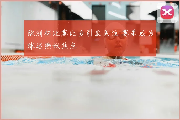 欧洲杯比赛比分引发关注 赛果成为球迷热议焦点