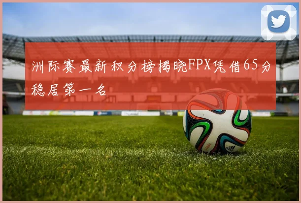 洲际赛最新积分榜揭晓FPX凭借65分稳居第一名