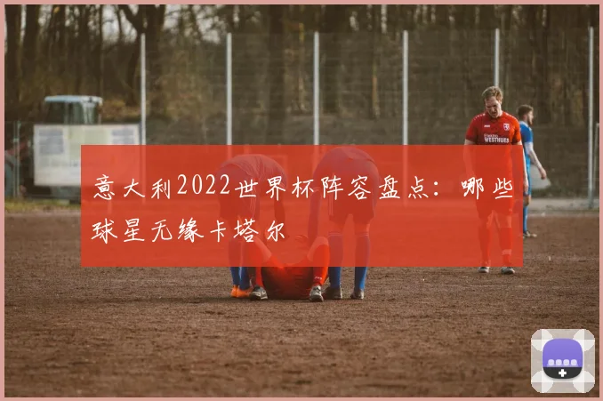 意大利2022世界杯阵容盘点:哪些球星无缘卡塔尔
