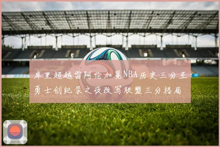 库里超越雷阿伦加冕NBA历史三分王勇士创纪录之夜改写联盟三分格局