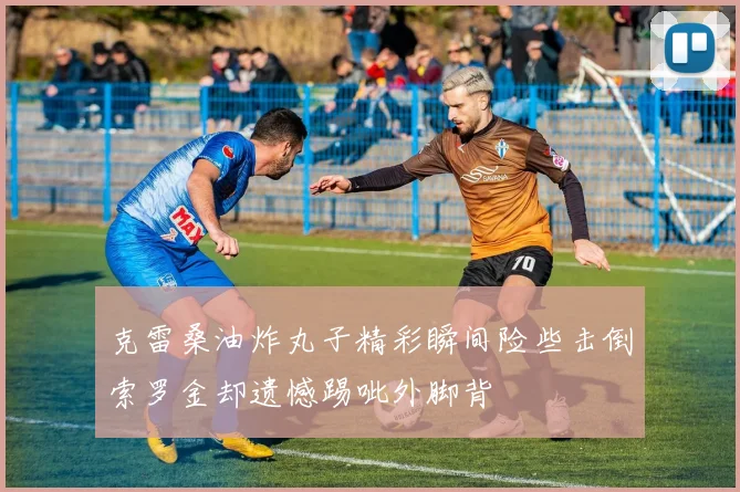 克雷桑油炸丸子精彩瞬间险些击倒索罗金却遗憾踢呲外脚背