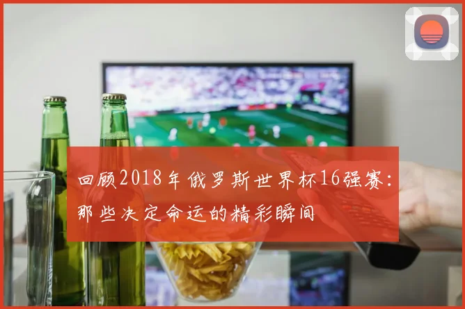 回顾2018年俄罗斯世界杯16强赛：那些决定命运的精彩瞬间