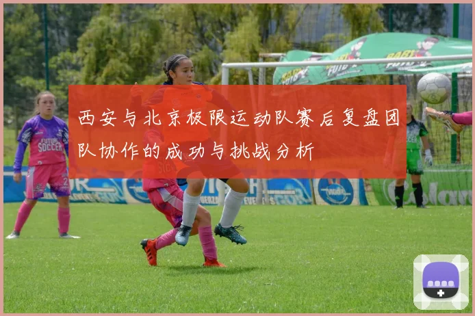 西安与北京极限运动队赛后复盘团队协作的成功与挑战分析
