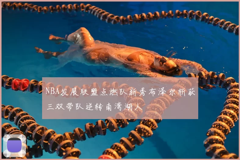 NBA发展联盟点燃队新秀布泽尔斩获三双带队逆转南湾湖人