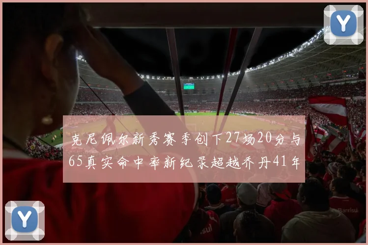 克尼佩尔新秀赛季创下27场20分与65真实命中率新纪录超越乔丹41年历史