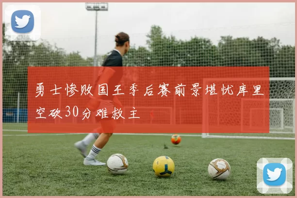 勇士惨败国王季后赛前景堪忧库里空砍30分难救主