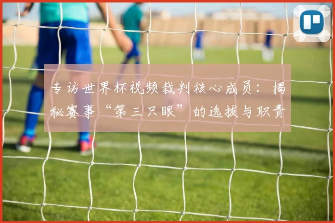 专访世界杯视频裁判核心成员：揭秘赛事“第三只眼”的选拔与职责