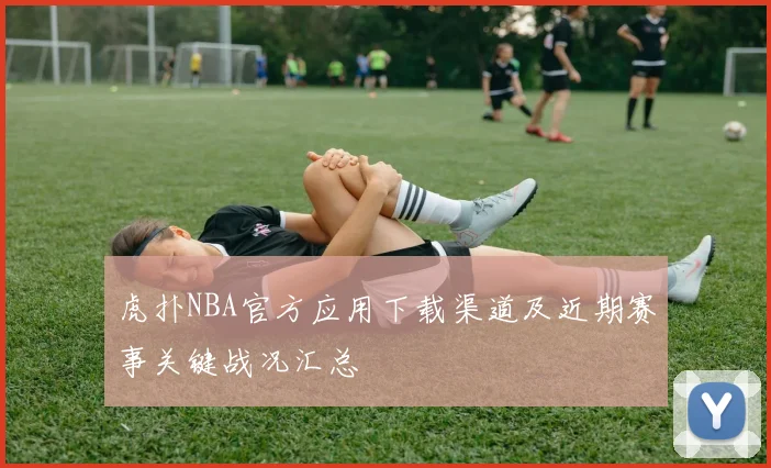 虎扑NBA官方应用下载渠道及近期赛事关键战况汇总