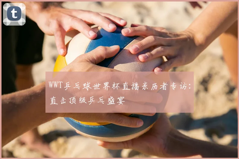 WWT乒乓球世界杯直播亲历者专访：直击顶级乒乓盛宴
