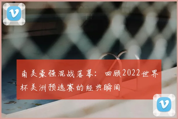 南美豪强混战落幕：回顾2022世界杯美洲预选赛的经典瞬间