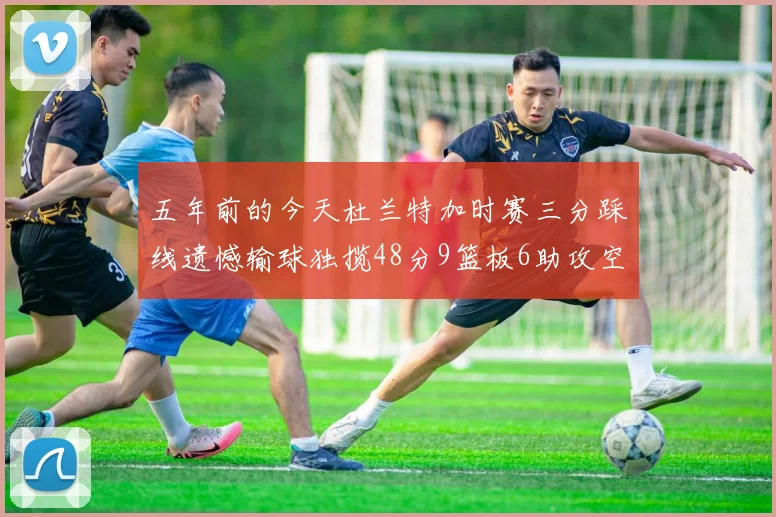 五年前的今天杜兰特加时赛三分踩线遗憾输球独揽48分9篮板6助攻空砍成悲剧