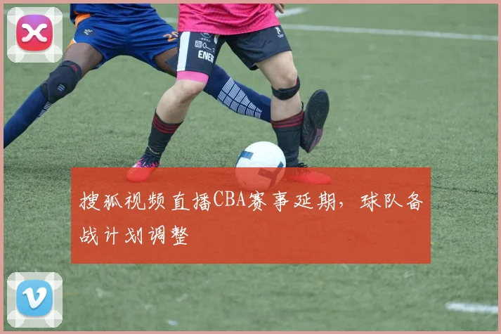 搜狐视频直播CBA赛事延期，球队备战计划调整