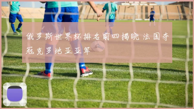 俄罗斯世界杯排名前四揭晓 法国夺冠克罗地亚亚军