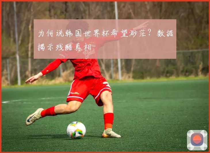 为何说韩国世界杯希望渺茫?数据揭示残酷真相