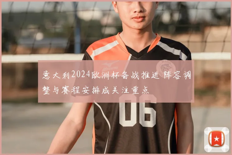 意大利2024欧洲杯备战推进 阵容调整与赛程安排成关注重点