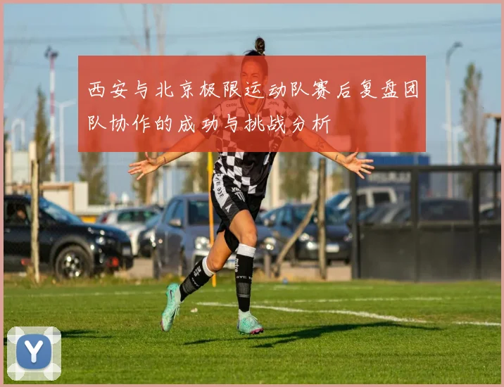 西安与北京极限运动队赛后复盘团队协作的成功与挑战分析