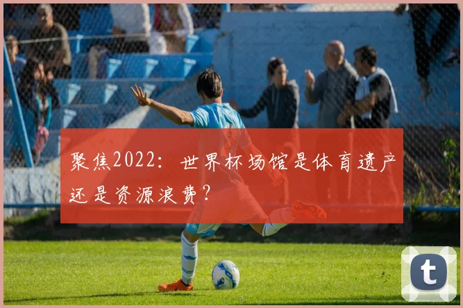 聚焦2022：世界杯场馆是体育遗产还是资源浪费？