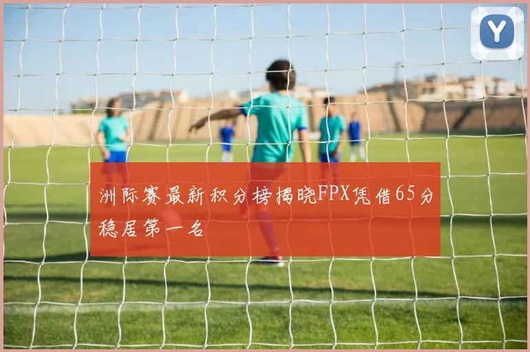 洲际赛最新积分榜揭晓FPX凭借65分稳居第一名