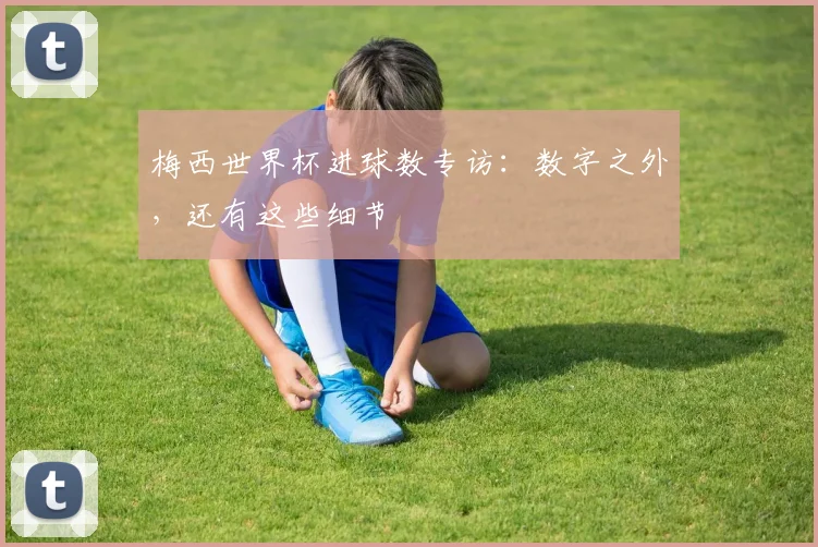 梅西世界杯进球数专访：数字之外，还有这些细节
