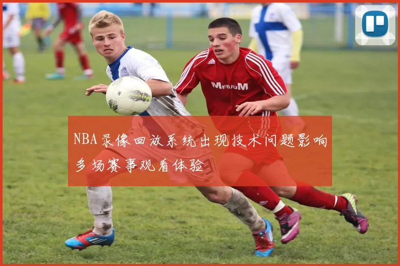 NBA录像回放系统出现技术问题影响多场赛事观看体验