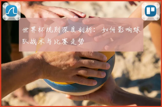 世界杯规则深度剖析：如何影响球队战术与比赛走势