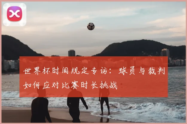 世界杯时间规定专访：球员与裁判如何应对比赛时长挑战