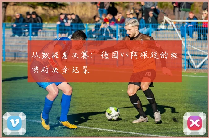 从数据看决赛：德国vs阿根廷的经典对决全记录